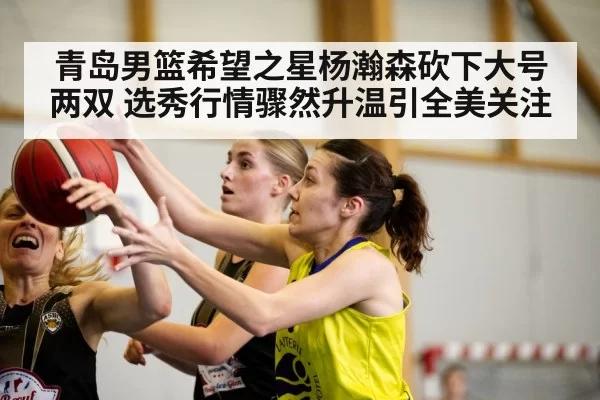 青岛男篮希望之星杨瀚森砍下大号两双 选秀行情骤然升温引全美关注